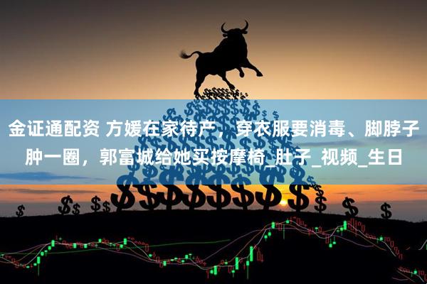 金证通配资 方媛在家待产，穿衣服要消毒、脚脖子肿一圈，郭富城给她买按摩椅_肚子_视频_生日