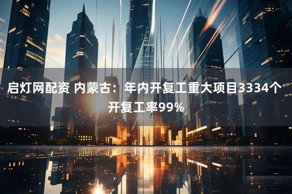 启灯网配资 内蒙古：年内开复工重大项目3334个 开复工率99%
