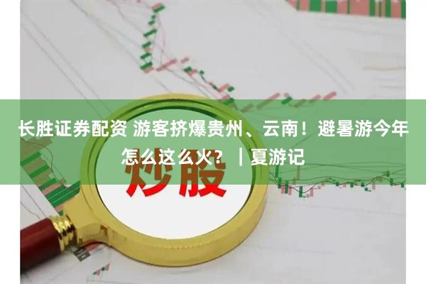 长胜证券配资 游客挤爆贵州、云南！避暑游今年怎么这么火？｜夏游记